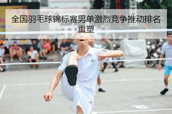 全国羽毛球锦标赛男单激烈竞争推动排名重塑